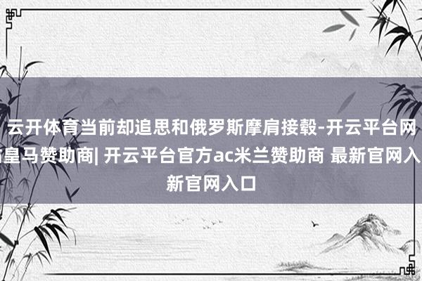 云开体育当前却追思和俄罗斯摩肩接毂-开云平台网站皇马赞助商| 开云平台官方ac米兰赞助商 最新官网入口