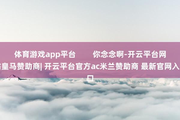 体育游戏app平台        你念念啊-开云平台网站皇马赞助商| 开云平台官方ac米兰赞助商 最新官网入口