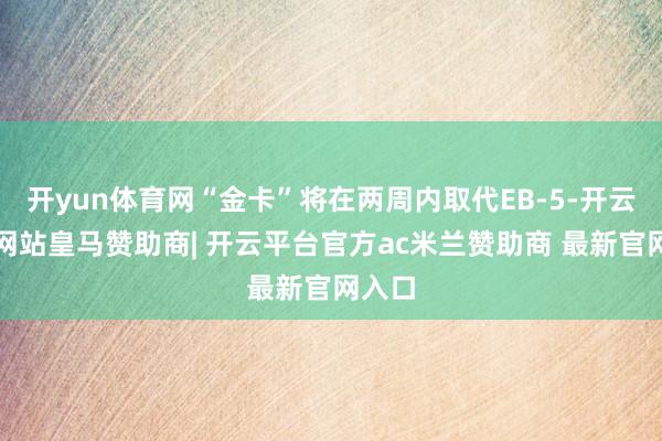 开yun体育网“金卡”将在两周内取代EB-5-开云平台网站皇马赞助商| 开云平台官方ac米兰赞助商 最新官网入口
