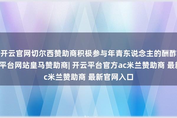开云官网切尔西赞助商积极参与年青东说念主的酬酢行动-开云平台网站皇马赞助商| 开云平台官方ac米兰赞助商 最新官网入口
