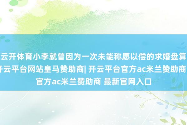 云开体育小李就曾因为一次未能称愿以偿的求婚盘算而深感自责-开云平台网站皇马赞助商| 开云平台官方ac米兰赞助商 最新官网入口
