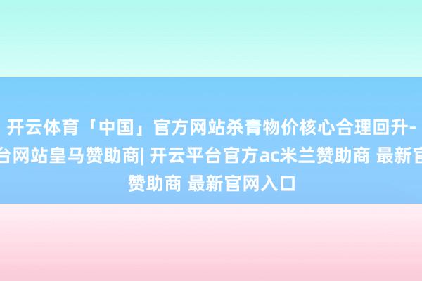 开云体育「中国」官方网站杀青物价核心合理回升-开云平台网站皇马赞助商| 开云平台官方ac米兰赞助商 最新官网入口