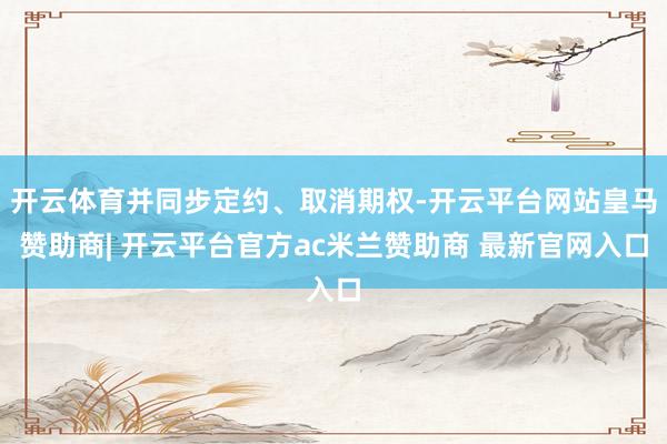 开云体育并同步定约、取消期权-开云平台网站皇马赞助商| 开云平台官方ac米兰赞助商 最新官网入口