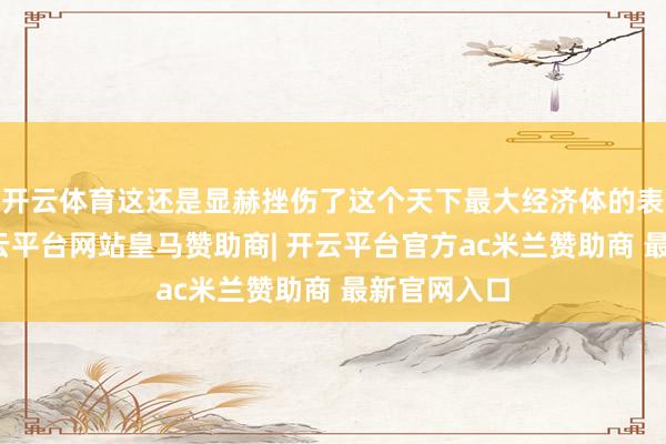 开云体育这还是显赫挫伤了这个天下最大经济体的表里热枕-开云平台网站皇马赞助商| 开云平台官方ac米兰赞助商 最新官网入口
