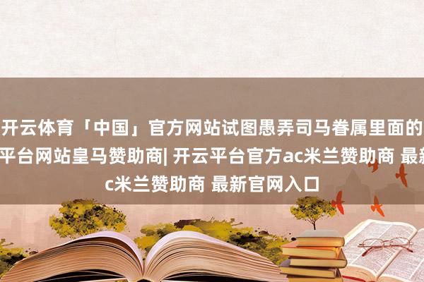开云体育「中国」官方网站试图愚弄司马眷属里面的矛盾-开云平台网站皇马赞助商| 开云平台官方ac米兰赞助商 最新官网入口