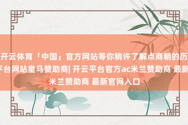 开云体育「中国」官方网站等你稍许了解点商朝的历史-开云平台网站皇马赞助商| 开云平台官方ac米兰赞助商 最新官网入口