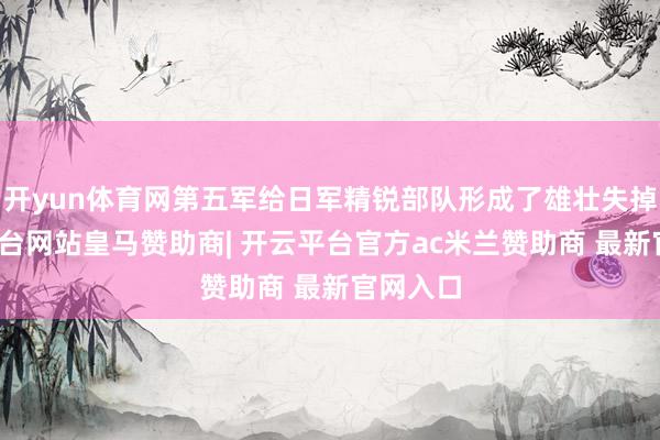 开yun体育网第五军给日军精锐部队形成了雄壮失掉-开云平台网站皇马赞助商| 开云平台官方ac米兰赞助商 最新官网入口