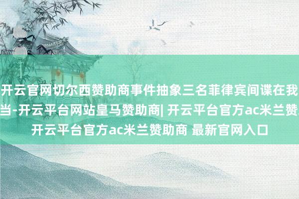 开云官网切尔西赞助商事件抽象三名菲律宾间谍在我国恒久从事罪人勾当-开云平台网站皇马赞助商| 开云平台官方ac米兰赞助商 最新官网入口
