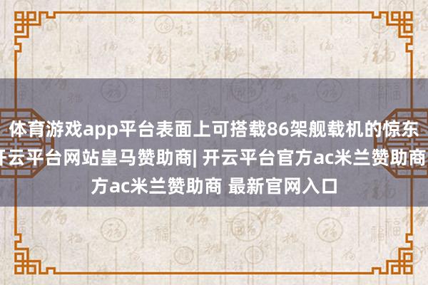 体育游戏app平台表面上可搭载86架舰载机的惊东说念主容量-开云平台网站皇马赞助商| 开云平台官方ac米兰赞助商 最新官网入口