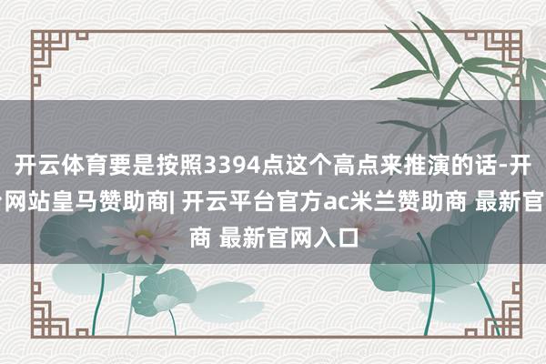 开云体育要是按照3394点这个高点来推演的话-开云平台网站皇马赞助商| 开云平台官方ac米兰赞助商 最新官网入口