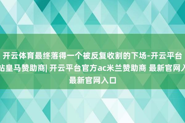 开云体育最终落得一个被反复收割的下场-开云平台网站皇马赞助商| 开云平台官方ac米兰赞助商 最新官网入口