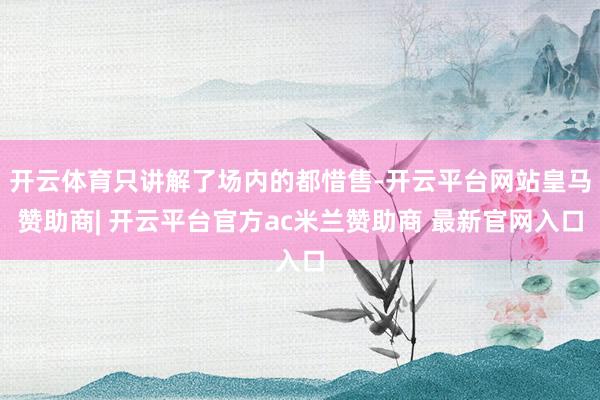 开云体育只讲解了场内的都惜售-开云平台网站皇马赞助商| 开云平台官方ac米兰赞助商 最新官网入口