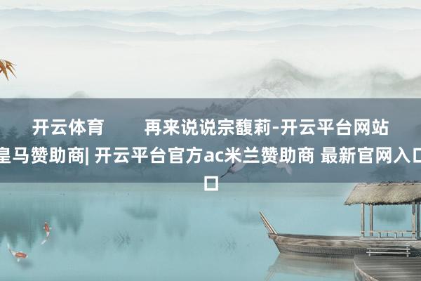 开云体育        再来说说宗馥莉-开云平台网站皇马赞助商| 开云平台官方ac米兰赞助商 最新官网入口
