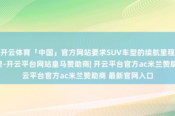 开云体育「中国」官方网站要求SUV车型的续航里程至少达到400公里-开云平台网站皇马赞助商| 开云平台官方ac米兰赞助商 最新官网入口