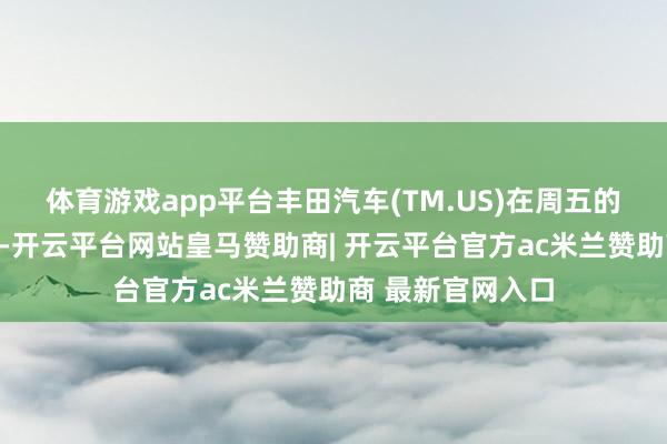 体育游戏app平台丰田汽车(TM.US)在周五的一份声明中暗示-开云平台网站皇马赞助商| 开云平台官方ac米兰赞助商 最新官网入口